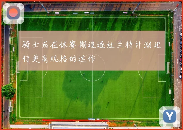 骑士或在休赛期追逐杜兰特计划进行更高规格的运作