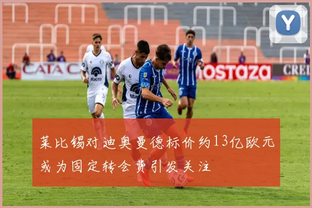 莱比锡对迪奥曼德标价约13亿欧元或为固定转会费引发关注