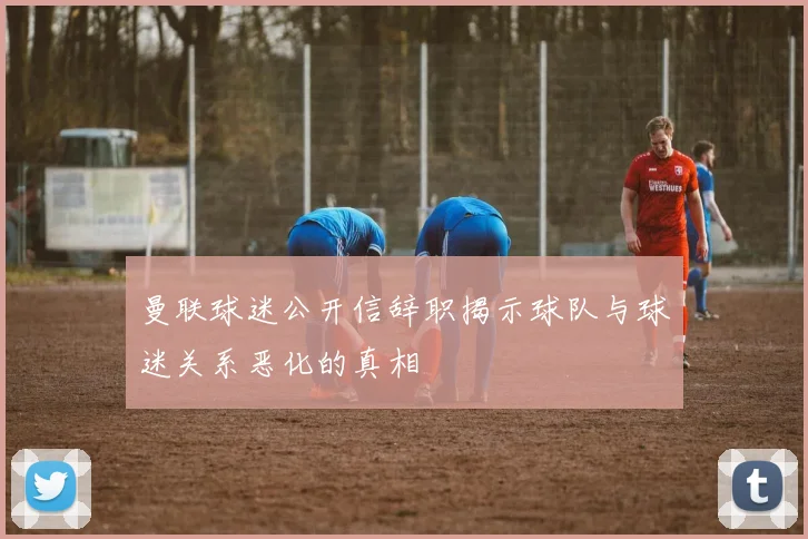 曼联球迷公开信辞职揭示球队与球迷关系恶化的真相