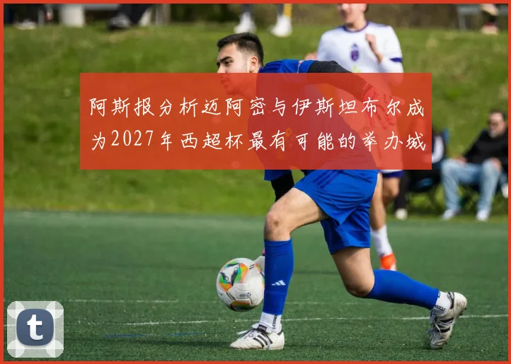 阿斯报分析迈阿密与伊斯坦布尔成为2027年西超杯最有可能的举办城市