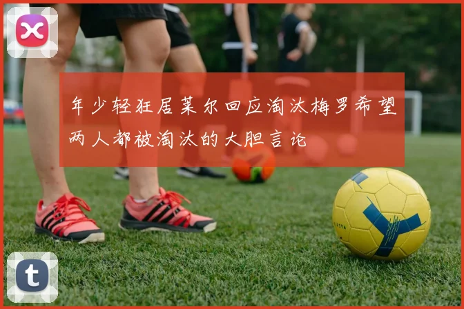 年少轻狂居莱尔回应淘汰梅罗希望两人都被淘汰的大胆言论