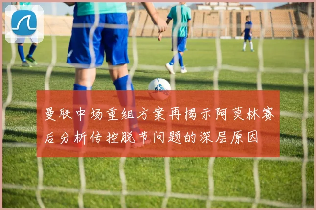 曼联中场重组方案再揭示阿莫林赛后分析传控脱节问题的深层原因