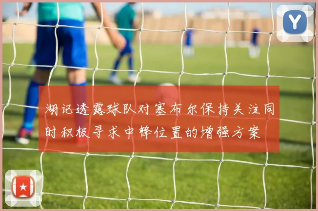 湖记透露球队对塞布尔保持关注同时积极寻求中锋位置的增强方案