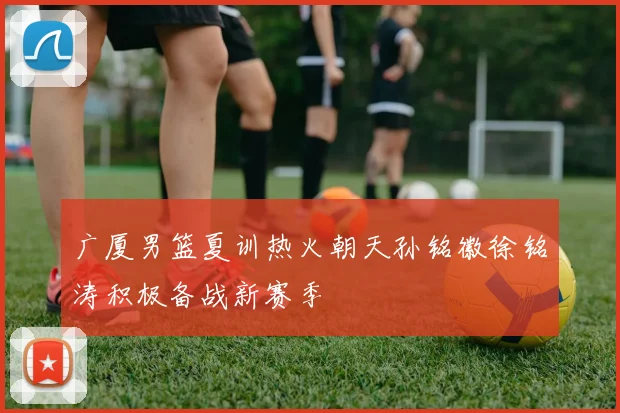 广厦男篮夏训热火朝天孙铭徽徐铭涛积极备战新赛季