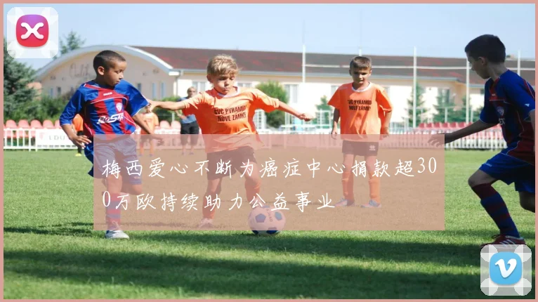 梅西爱心不断为癌症中心捐款超300万欧持续助力公益事业