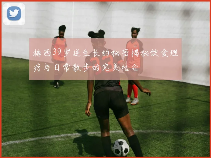 梅西39岁逆生长的秘密揭秘饮食理疗与日常散步的完美结合