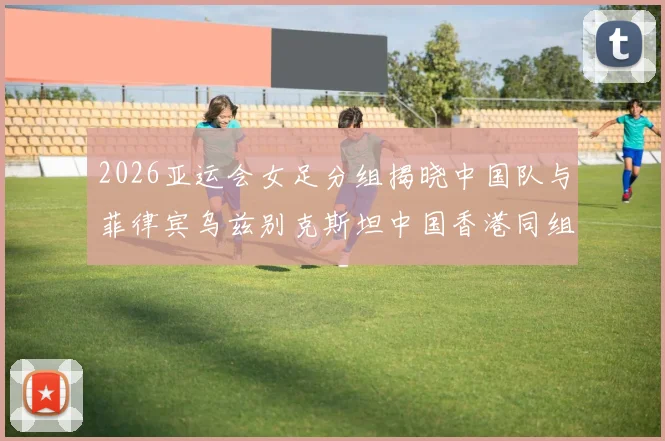2026亚运会女足分组揭晓中国队与菲律宾乌兹别克斯坦中国香港同组对决
