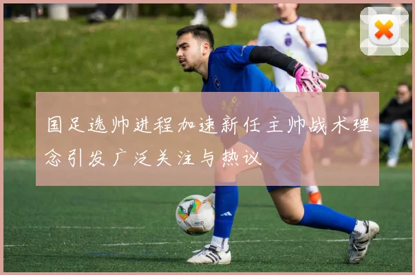 国足选帅进程加速新任主帅战术理念引发广泛关注与热议