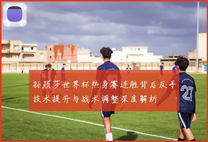 孙颖莎世界杯热身赛连胜背后反手技术提升与战术调整深度解析